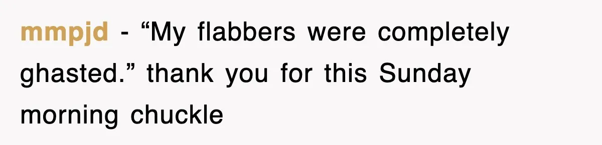 mmpjd − “My flabbers were completely ghasted.” thank you for this Sunday morning chuckle
