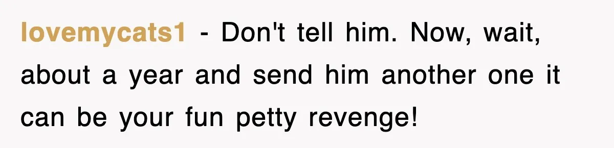 lovemycats1 − Don't tell him. Now, wait, about a year and send him another one it can be your fun petty revenge!