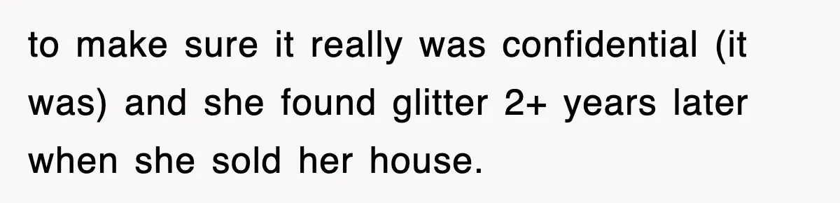 to make sure it really was confidential (it was) and she found glitter 2+ years later when she sold her house.