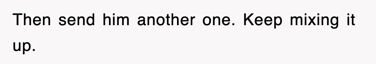 Then send him another one. Keep mixing it up.