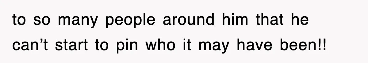 to so many people around him that he can’t start to pin who it may have been!!