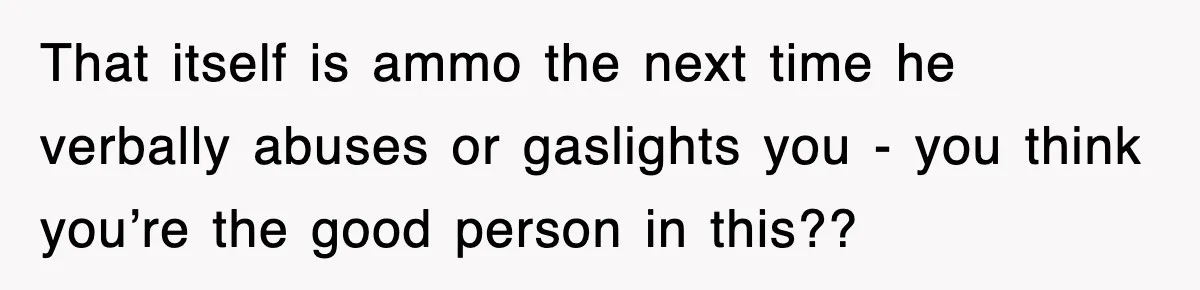 That itself is ammo the next time he verbally abuses or gaslights you - you think you’re the good person in this??