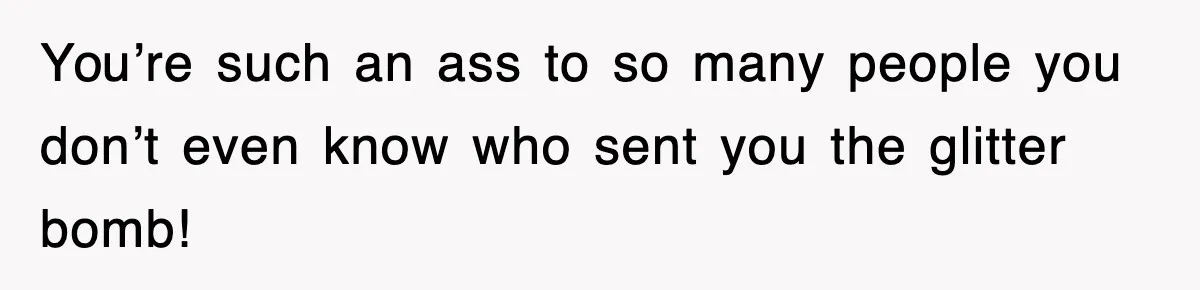 You’re such an ass to so many people you don’t even know who sent you the glitter bomb!