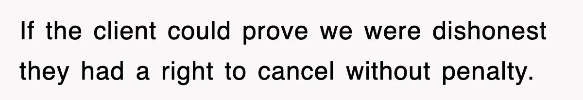 If the client could prove we were dishonest they had a right to cancel without penalty.