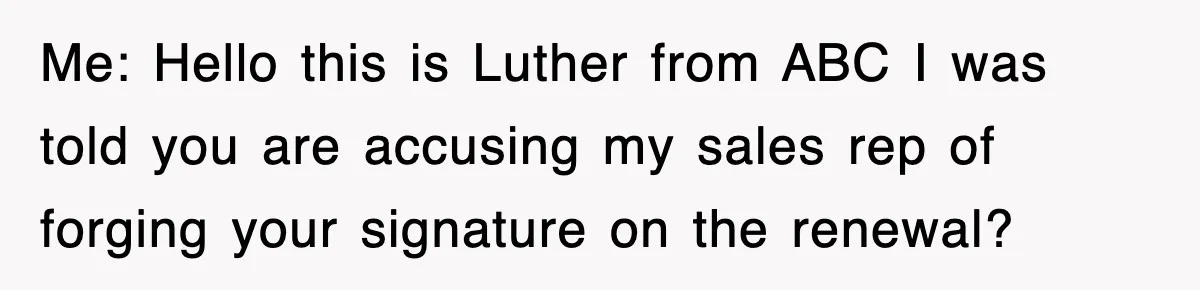 Me: Hello this is Luther from ABC I was told you are accusing my sales rep of forging your signature on the renewal?