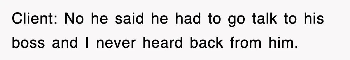 Client: No he said he had to go talk to his boss and I never heard back from him.