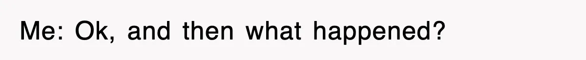 Me: Ok, and then what happened?