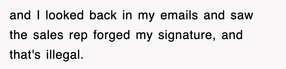 and I looked back in my emails and saw the sales rep forged my signature, and that's illegal.