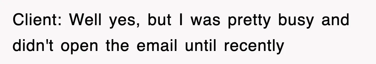 Client: Well yes, but I was pretty busy and didn't open the email until recently