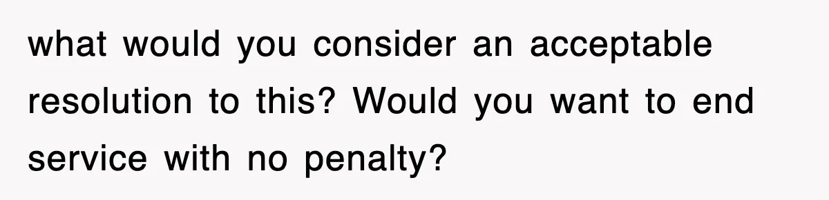 what would you consider an acceptable resolution to this? Would you want to end service with no penalty?