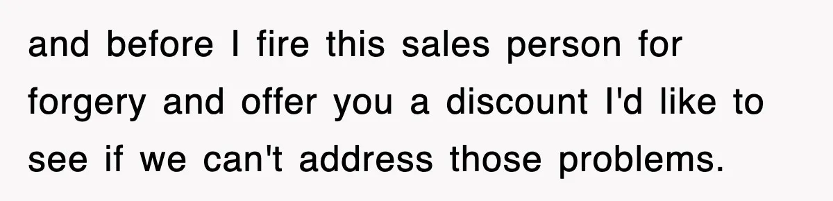 and before I fire this sales person for forgery and offer you a discount I'd like to see if we can't address those problems.