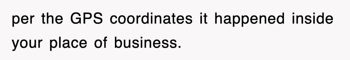 per the GPS coordinates it happened inside your place of business.