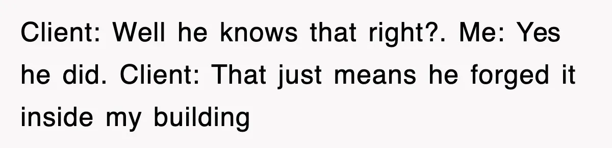 Client: Well he knows that right?. Me: Yes he did. Client: That just means he forged it inside my building