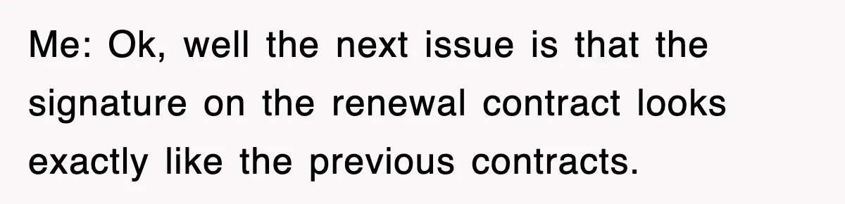 Me: Ok, well the next issue is that the signature on the renewal contract looks exactly like the previous contracts.