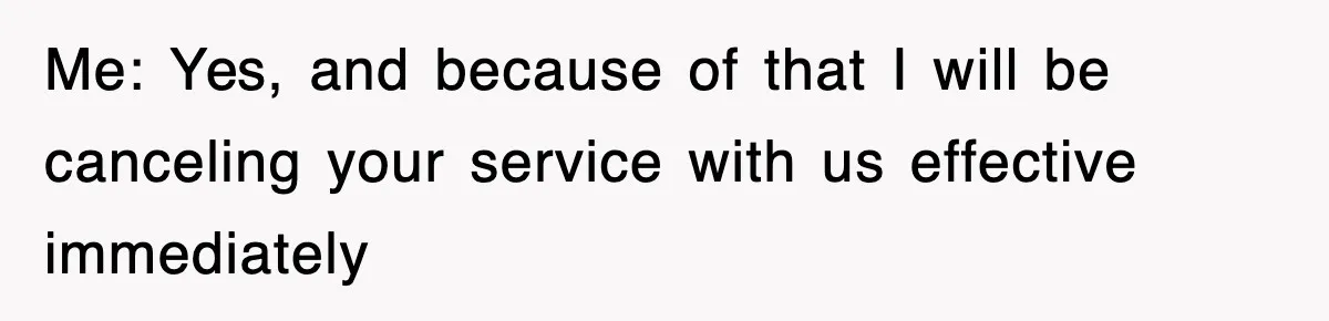 Me: Yes, and because of that I will be canceling your service with us effective immediately