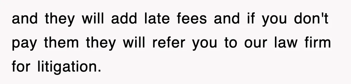 and they will add late fees and if you don't pay them they will refer you to our law firm for litigation.