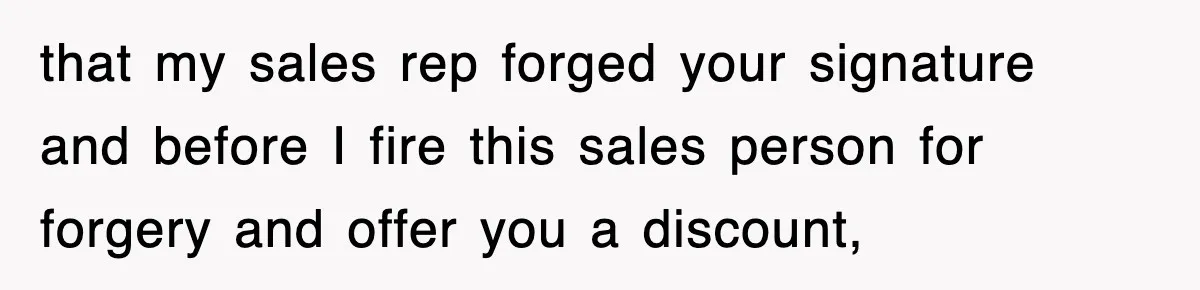 that my sales rep forged your signature and before I fire this sales person for forgery and offer you a discount,