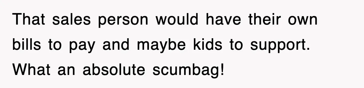 That sales person would have their own bills to pay and maybe kids to support. What an absolute scumbag!