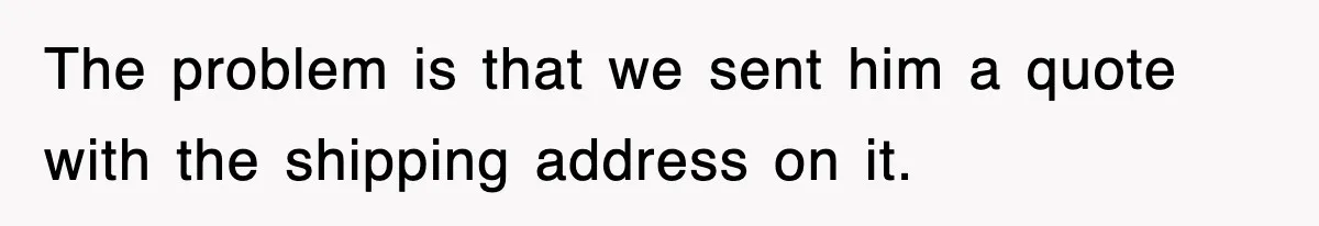 The problem is that we sent him a quote with the shipping address on it.