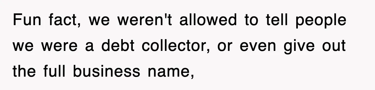 Fun fact, we weren't allowed to tell people we were a debt collector, or even give out the full business name,