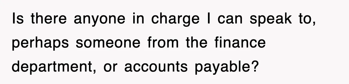 Is there anyone in charge I can speak to, perhaps someone from the finance department, or accounts payable?