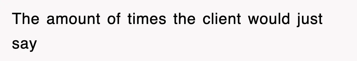 The amount of times the client would just say