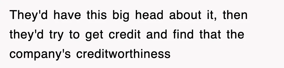 They'd have this big head about it, then they'd try to get credit and find that the company's creditworthiness