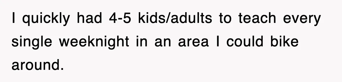 Student’s Mom Accuses Her Of ‘Stealing Time,’ So Piano Teacher Brings A Timer And Teaches Her A Lesson I quickly had 4-5 kids/adults to teach every single weeknight in an area I could bike around.