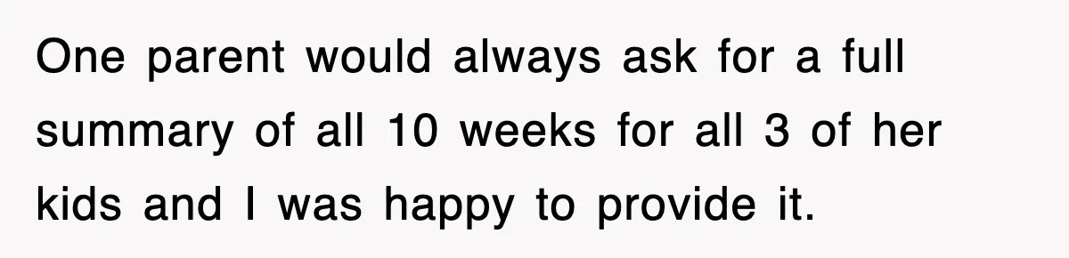 Student’s Mom Accuses Her Of ‘Stealing Time,’ So Piano Teacher Brings A Timer And Teaches Her A Lesson One parent would always ask for a full summary of all 10 weeks for all 3 of her kids and I was happy to provide it.
