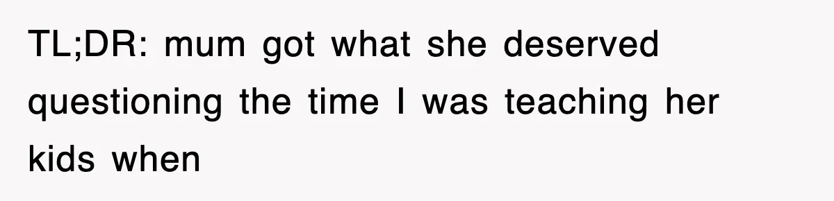 Student’s Mom Accuses Her Of ‘Stealing Time,’ So Piano Teacher Brings A Timer And Teaches Her A Lesson TL;DR: mum got what she deserved questioning the time I was teaching her kids when