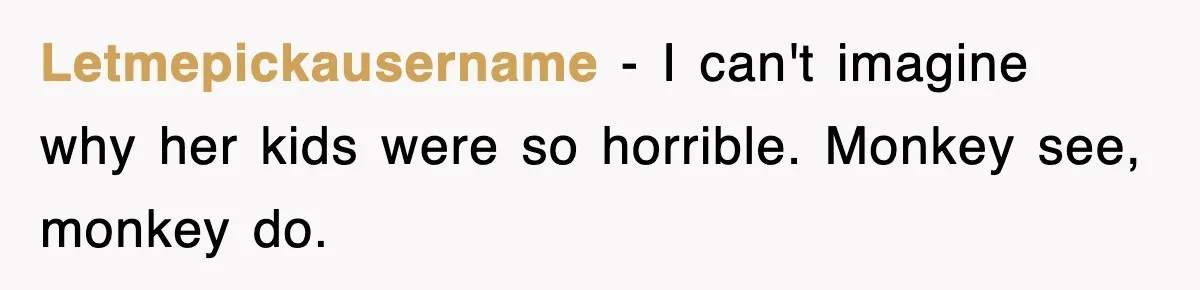 Student’s Mom Accuses Her Of ‘Stealing Time,’ So Piano Teacher Brings A Timer And Teaches Her A Lesson Letmepickausername − I can't imagine why her kids were so horrible. Monkey see, monkey do.