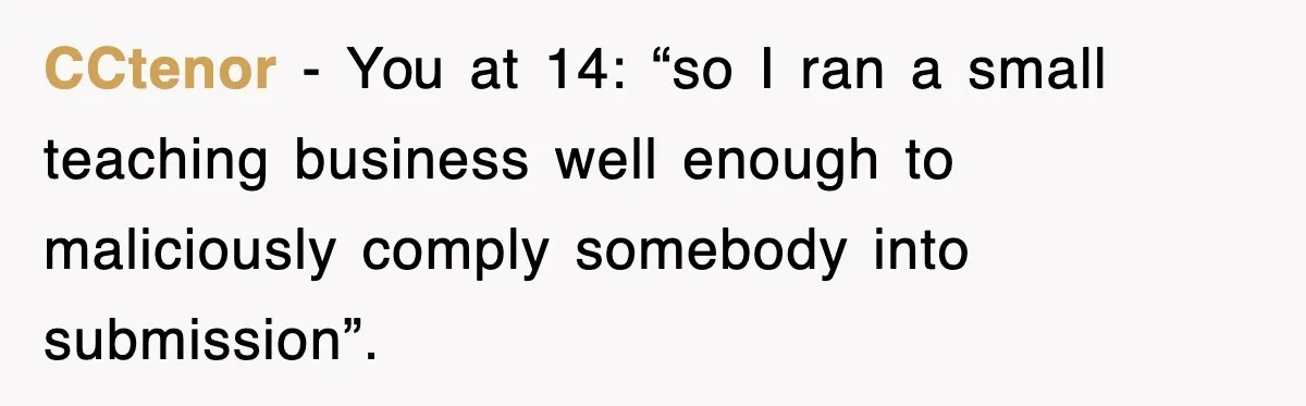 Student’s Mom Accuses Her Of ‘Stealing Time,’ So Piano Teacher Brings A Timer And Teaches Her A Lesson CCtenor − You at 14: “so I ran a small teaching business well enough to maliciously comply somebody into submission”.