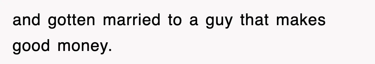 and gotten married to a guy that makes good money.