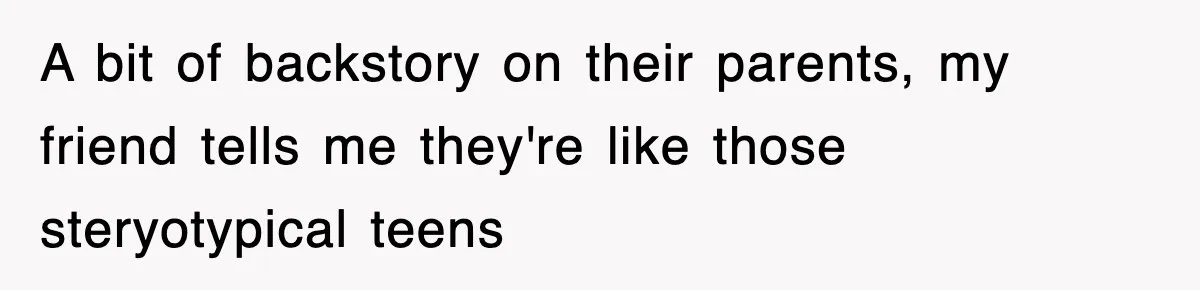 A bit of backstory on their parents, my friend tells me they're like those steryotypical teens
