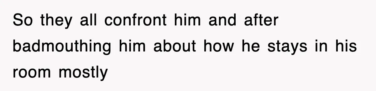 So they all confront him and after badmouthing him about how he stays in his room mostly