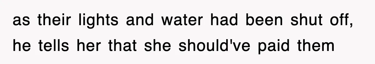 as their lights and water had been shut off, he tells her that she should've paid them