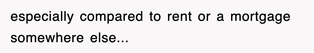 especially compared to rent or a mortgage somewhere else...