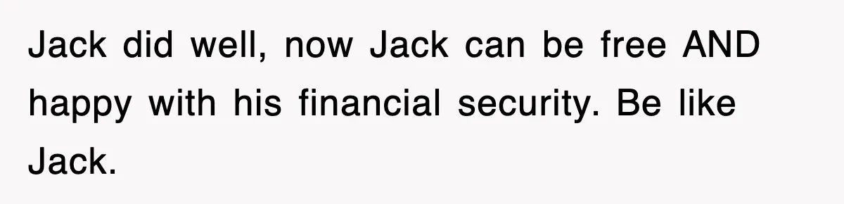 Jack did well, now Jack can be free AND happy with his financial security. Be like Jack.