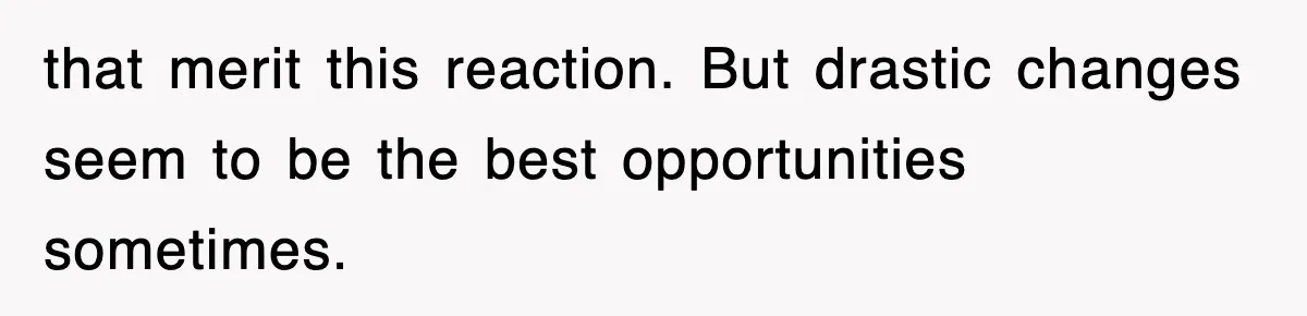 that merit this reaction. But drastic changes seem to be the best opportunities sometimes.