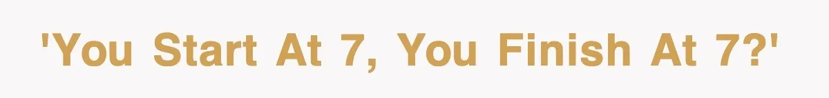 'You start at 7, you finish at 7?'