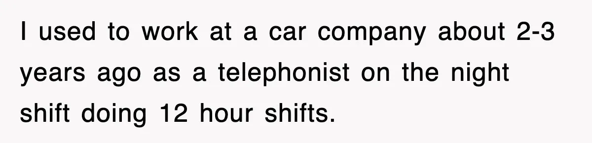 I used to work at a car company about 2-3 years ago as a telephonist on the night shift doing 12 hour shifts.
