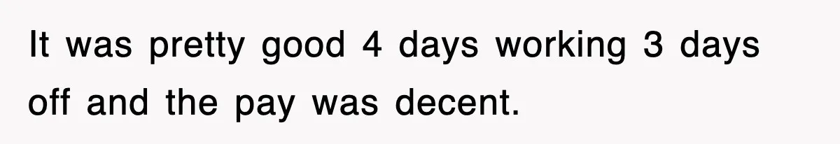 It was pretty good 4 days working 3 days off and the pay was decent.