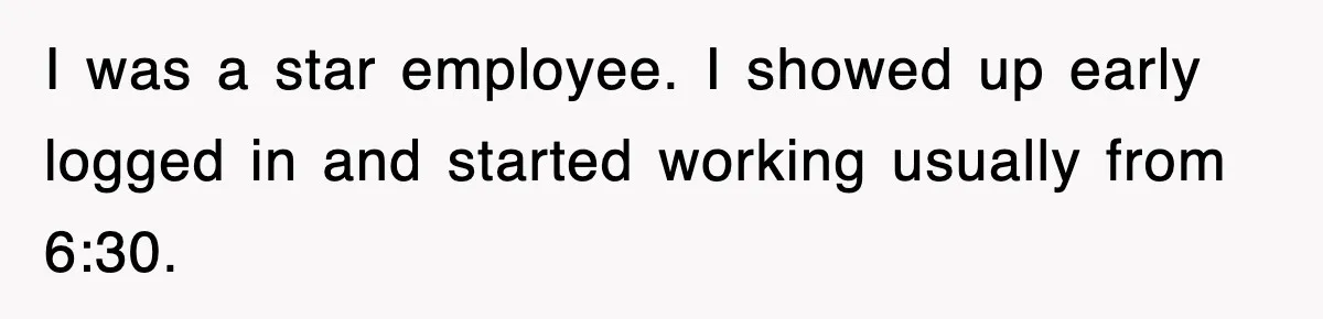 I was a star employee. I showed up early logged in and started working usually from 6:30.