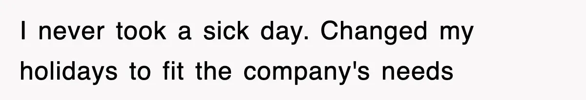 I never took a sick day. Changed my holidays to fit the company's needs