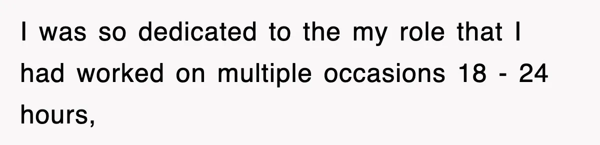 I was so dedicated to the my role that I had worked on multiple occasions 18 - 24 hours,