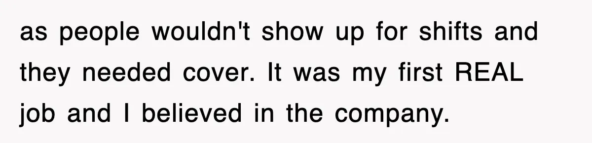 as people wouldn't show up for shifts and they needed cover. It was my first REAL job and I believed in the company.