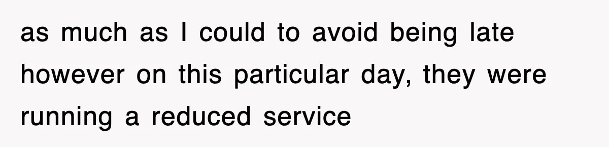 as much as I could to avoid being late however on this particular day, they were running a reduced service