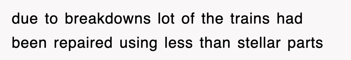 due to breakdowns lot of the trains had been repaired using less than stellar parts
