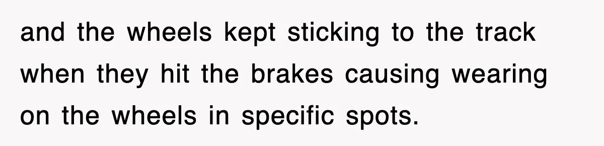 and the wheels kept sticking to the track when they hit the brakes causing wearing on the wheels in specific spots.