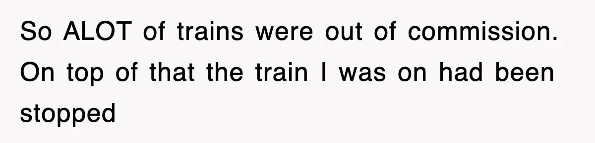 So ALOT of trains were out of commission. On top of that the train I was on had been stopped